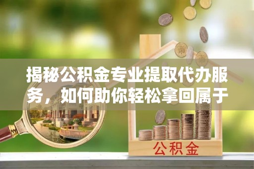 江山揭秘公积金专业提取代办服务，如何助你轻松拿回属于你的资金