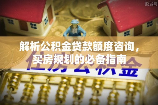 江山解析公积金贷款额度咨询，买房规划的必备指南