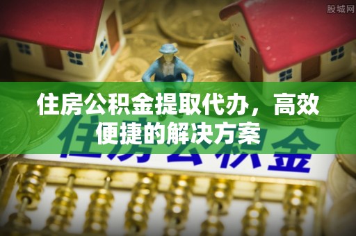 江山住房公积金提取代办，高效便捷的解决方案
